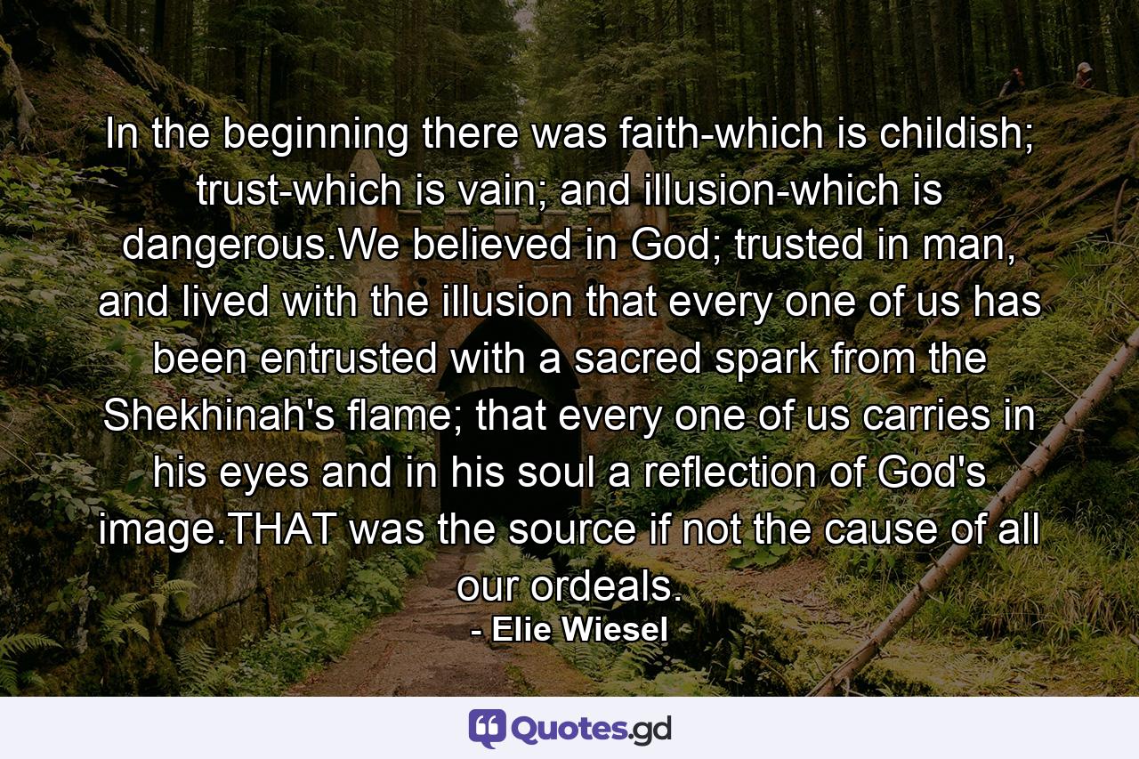 In the beginning there was faith-which is childish; trust-which is vain; and illusion-which is dangerous.We believed in God; trusted in man, and lived with the illusion that every one of us has been entrusted with a sacred spark from the Shekhinah's flame; that every one of us carries in his eyes and in his soul a reflection of God's image.THAT was the source if not the cause of all our ordeals. - Quote by Elie Wiesel