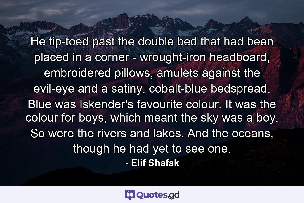 He tip-toed past the double bed that had been placed in a corner - wrought-iron headboard, embroidered pillows, amulets against the evil-eye and a satiny, cobalt-blue bedspread. Blue was Iskender's favourite colour. It was the colour for boys, which meant the sky was a boy. So were the rivers and lakes. And the oceans, though he had yet to see one. - Quote by Elif Shafak