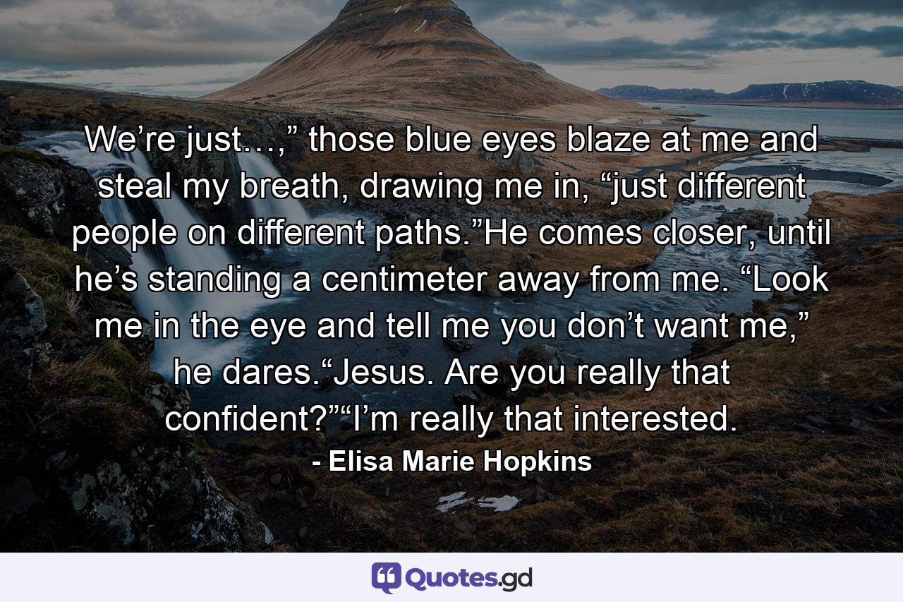 We’re just…,” those blue eyes blaze at me and steal my breath, drawing me in, “just different people on different paths.”He comes closer, until he’s standing a centimeter away from me. “Look me in the eye and tell me you don’t want me,” he dares.“Jesus. Are you really that confident?”“I’m really that interested. - Quote by Elisa Marie Hopkins