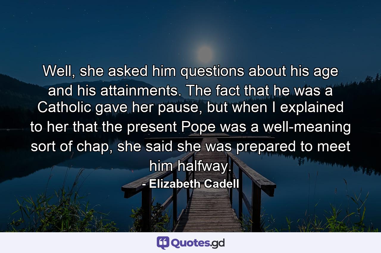 Well, she asked him questions about his age and his attainments. The fact that he was a Catholic gave her pause, but when I explained to her that the present Pope was a well-meaning sort of chap, she said she was prepared to meet him halfway. - Quote by Elizabeth Cadell