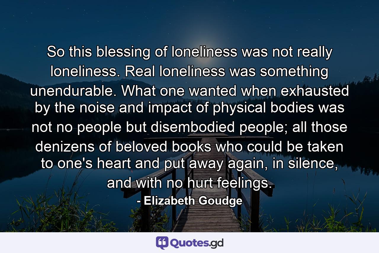 So this blessing of loneliness was not really loneliness. Real loneliness was something unendurable. What one wanted when exhausted by the noise and impact of physical bodies was not no people but disembodied people; all those denizens of beloved books who could be taken to one's heart and put away again, in silence, and with no hurt feelings. - Quote by Elizabeth Goudge