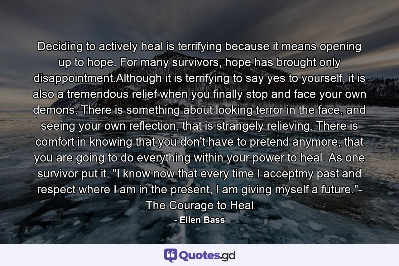 Deciding to actively heal is terrifying because it means opening up to hope. For many survivors, hope has brought only disappointment.Although it is terrifying to say yes to yourself, it is also a tremendous relief when you finally stop and face your own demons. There is something about looking terror in the face, and seeing your own reflection, that is strangely relieving. There is comfort in knowing that you don't have to pretend anymore, that you are going to do everything within your power to heal. As one survivor put it, 