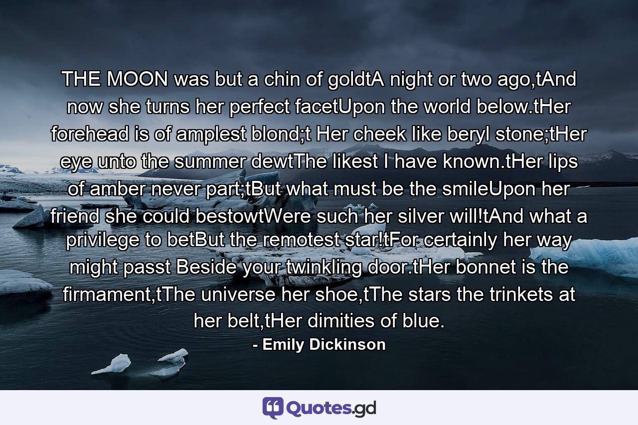 THE MOON was but a chin of goldtA night or two ago,tAnd now she turns her perfect facetUpon the world below.tHer forehead is of amplest blond;t Her cheek like beryl stone;tHer eye unto the summer dewtThe likest I have known.tHer lips of amber never part;tBut what must be the smileUpon her friend she could bestowtWere such her silver will!tAnd what a privilege to betBut the remotest star!tFor certainly her way might passt Beside your twinkling door.tHer bonnet is the firmament,tThe universe her shoe,tThe stars the trinkets at her belt,tHer dimities of blue. - Quote by Emily Dickinson