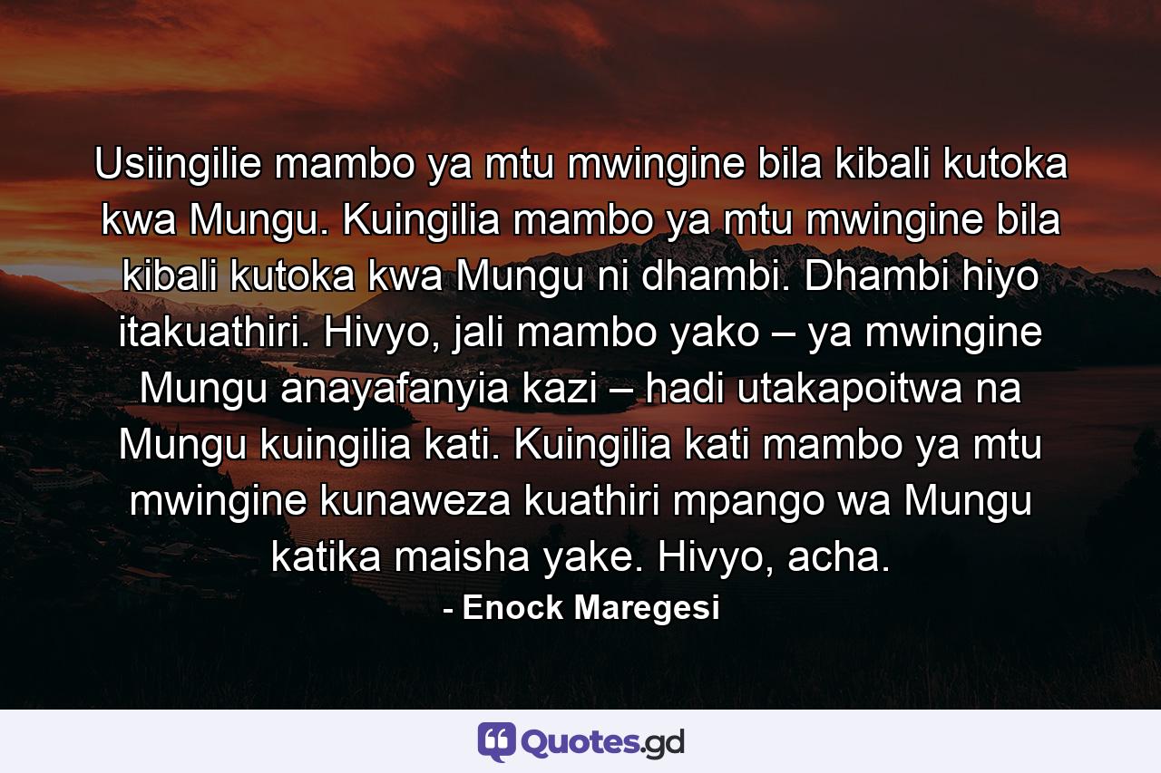 Usiingilie mambo ya mtu mwingine bila kibali kutoka kwa Mungu. Kuingilia mambo ya mtu mwingine bila kibali kutoka kwa Mungu ni dhambi. Dhambi hiyo itakuathiri. Hivyo, jali mambo yako – ya mwingine Mungu anayafanyia kazi – hadi utakapoitwa na Mungu kuingilia kati. Kuingilia kati mambo ya mtu mwingine kunaweza kuathiri mpango wa Mungu katika maisha yake. Hivyo, acha. - Quote by Enock Maregesi