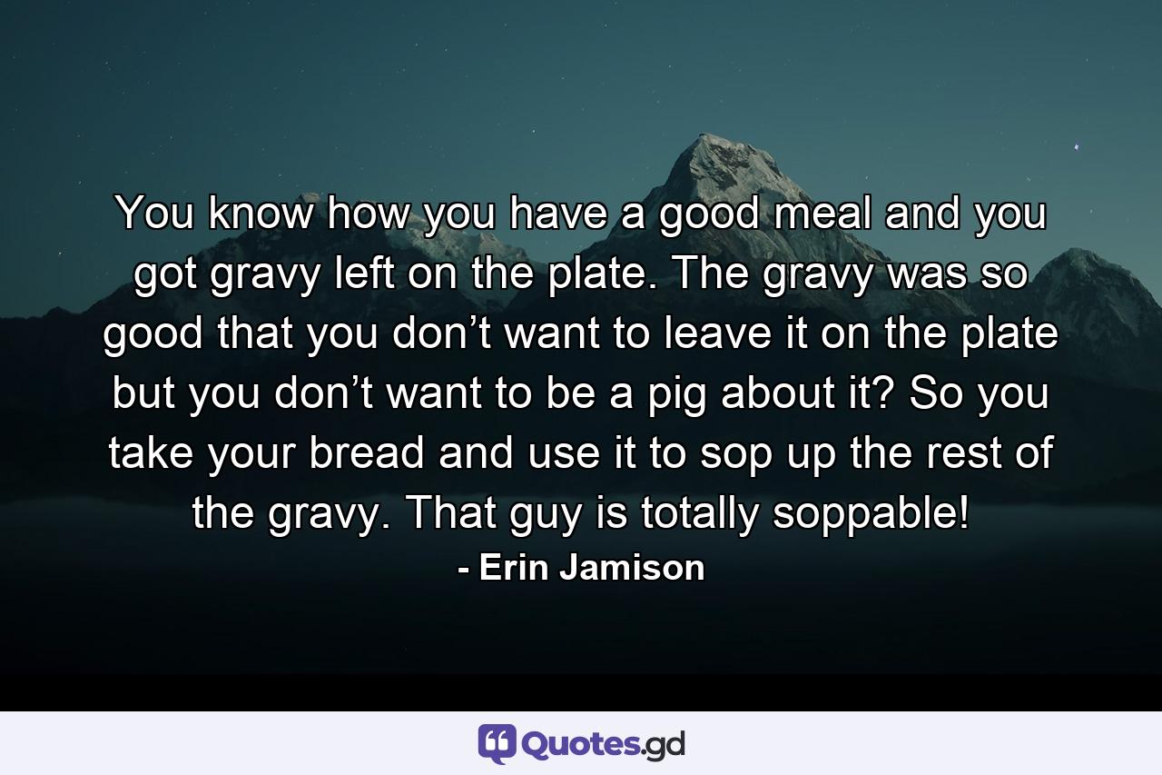 You know how you have a good meal and you got gravy left on the plate. The gravy was so good that you don’t want to leave it on the plate but you don’t want to be a pig about it? So you take your bread and use it to sop up the rest of the gravy. That guy is totally soppable! - Quote by Erin Jamison