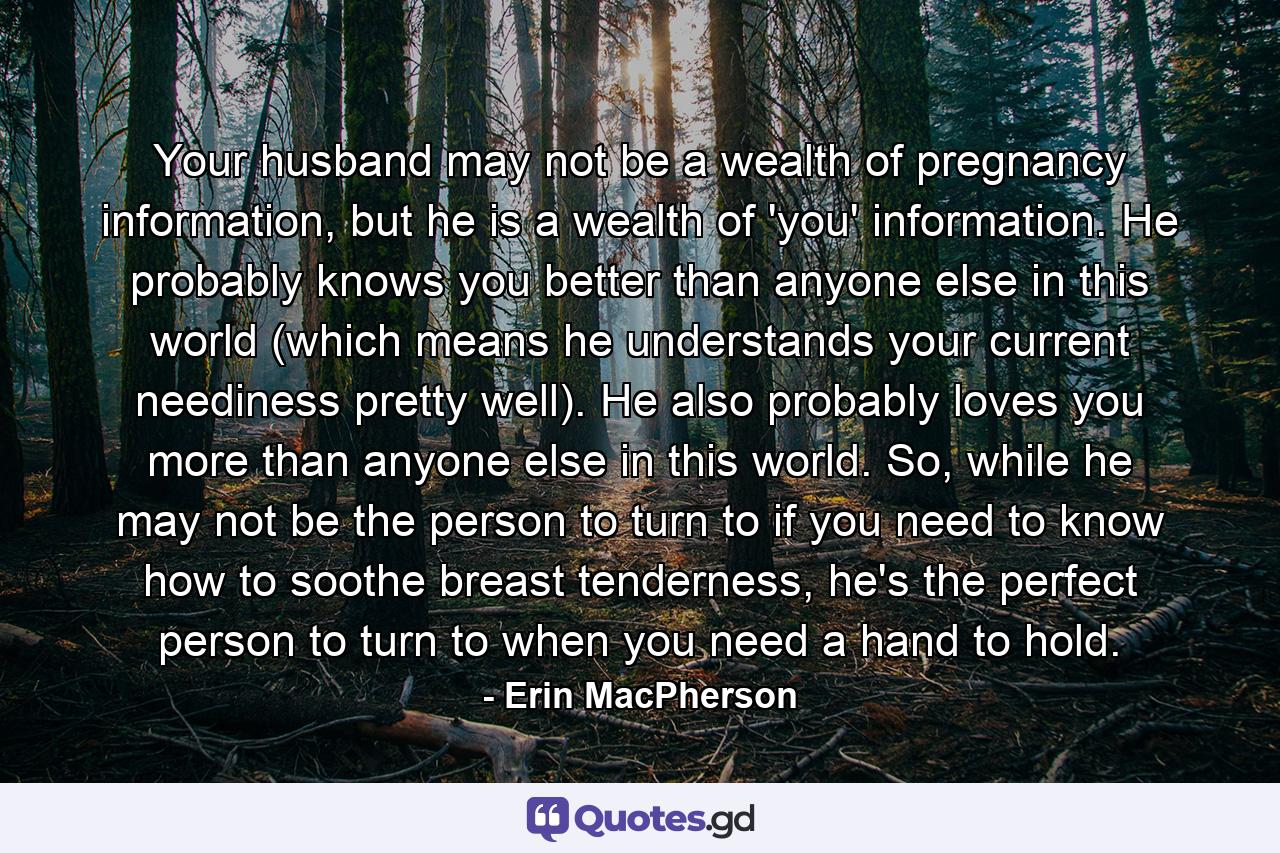 Your husband may not be a wealth of pregnancy information, but he is a wealth of 'you' information. He probably knows you better than anyone else in this world (which means he understands your current neediness pretty well). He also probably loves you more than anyone else in this world. So, while he may not be the person to turn to if you need to know how to soothe breast tenderness, he's the perfect person to turn to when you need a hand to hold. - Quote by Erin MacPherson