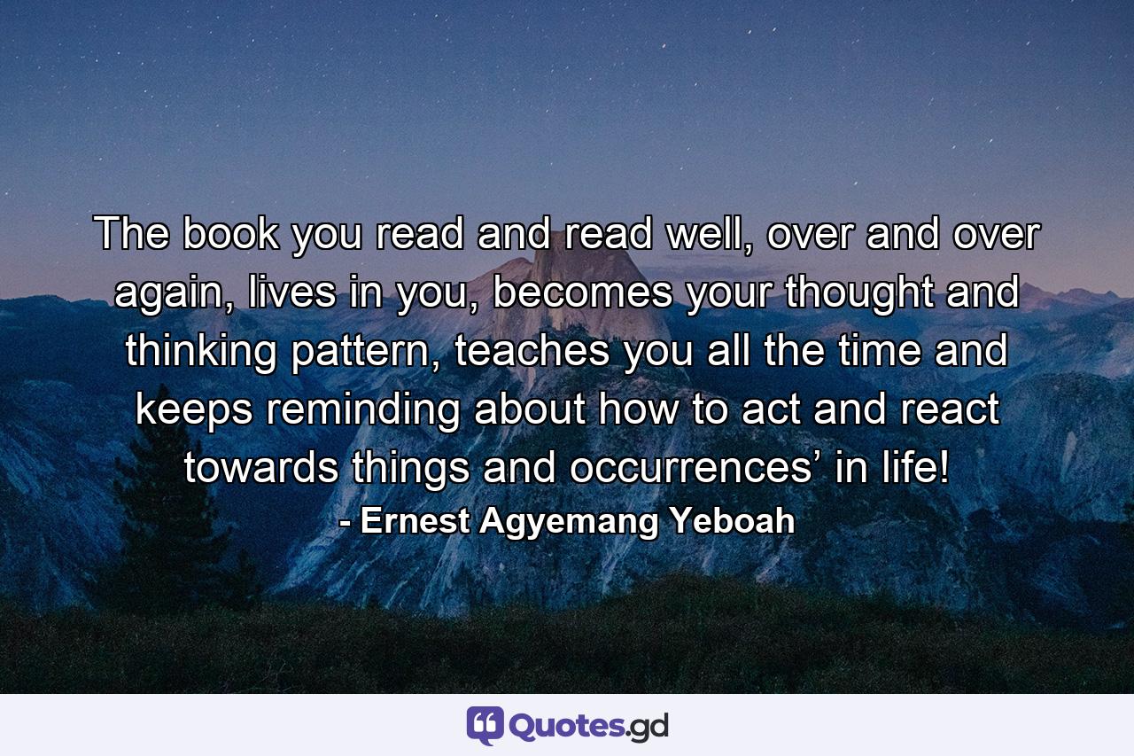 The book you read and read well, over and over again, lives in you, becomes your thought and thinking pattern, teaches you all the time and keeps reminding about how to act and react towards things and occurrences’ in life! - Quote by Ernest Agyemang Yeboah