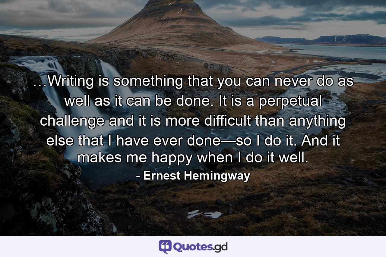 …Writing is something that you can never do as well as it can be done. It is a perpetual challenge and it is more difficult than anything else that I have ever done—so I do it. And it makes me happy when I do it well. - Quote by Ernest Hemingway