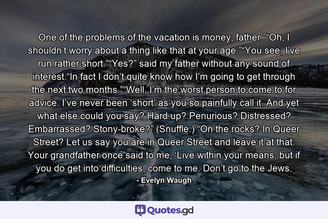 One of the problems of the vacation is money, father.”“Oh, I shouldn’t worry about a thing like that at your age.”“You see, I’ve run rather short.”“Yes?” said my father without any sound of interest.“In fact I don’t quite know how I’m going to get through the next two months.”“Well, I’m the worst person to come to for advice. I’ve never been ‘short’ as you so painfully call it. And yet what else could you say? Hard up? Penurious? Distressed? Embarrassed? Stony-broke?” (Snuffle.) “On the rocks? In Queer Street? Let us say you are in Queer Street and leave it at that. Your grandfather once said to me, ‘Live within your means, but if you do get into difficulties, come to me. Don’t go to the Jews. - Quote by Evelyn Waugh