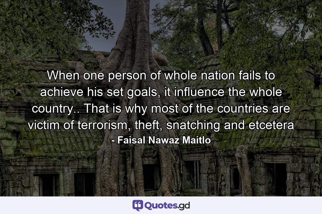 When one person of whole nation fails to achieve his set goals, it influence the whole country.. That is why most of the countries are victim of terrorism, theft, snatching and etcetera - Quote by Faisal Nawaz Maitlo