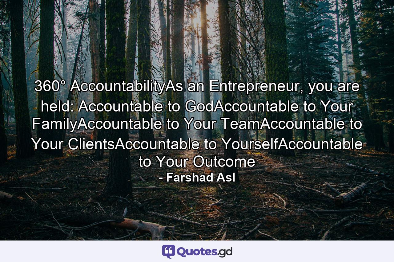 360° AccountabilityAs an Entrepreneur, you are held: Accountable to GodAccountable to Your FamilyAccountable to Your TeamAccountable to Your ClientsAccountable to YourselfAccountable to Your Outcome - Quote by Farshad Asl