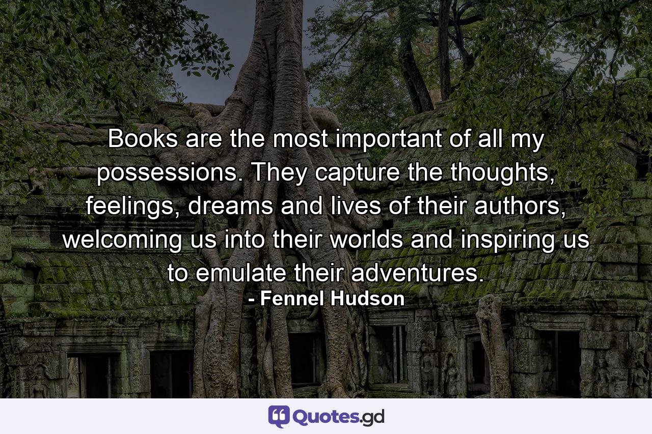 Books are the most important of all my possessions. They capture the thoughts, feelings, dreams and lives of their authors, welcoming us into their worlds and inspiring us to emulate their adventures. - Quote by Fennel Hudson