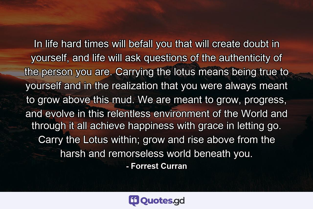 In life hard times will befall you that will create doubt in yourself, and life will ask questions of the authenticity of the person you are. Carrying the lotus means being true to yourself and in the realization that you were always meant to grow above this mud. We are meant to grow, progress, and evolve in this relentless environment of the World and through it all achieve happiness with grace in letting go. Carry the Lotus within; grow and rise above from the harsh and remorseless world beneath you. - Quote by Forrest Curran