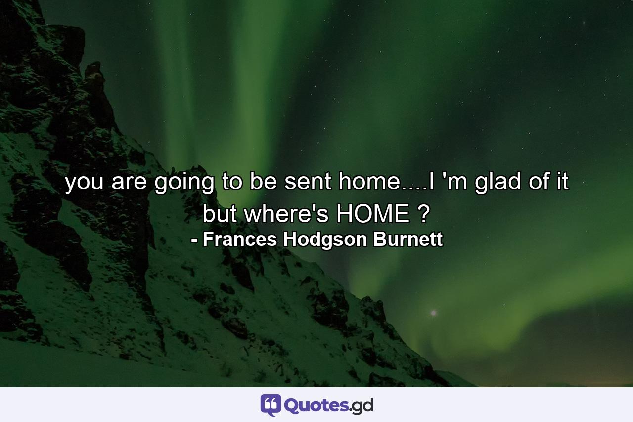 you are going to be sent home....I 'm glad of it but where's HOME ? - Quote by Frances Hodgson Burnett