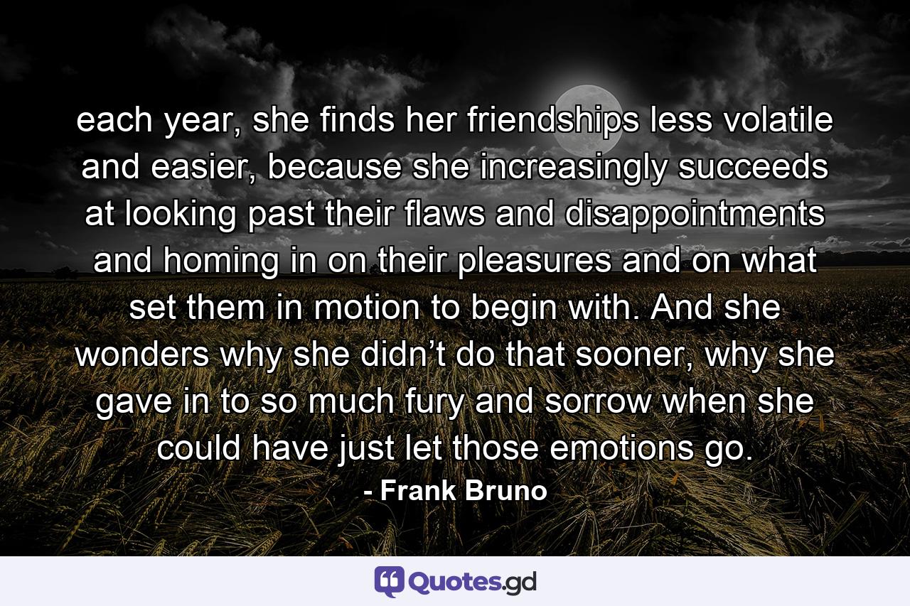 each year, she finds her friendships less volatile and easier, because she increasingly succeeds at looking past their flaws and disappointments and homing in on their pleasures and on what set them in motion to begin with. And she wonders why she didn’t do that sooner, why she gave in to so much fury and sorrow when she could have just let those emotions go. - Quote by Frank Bruno