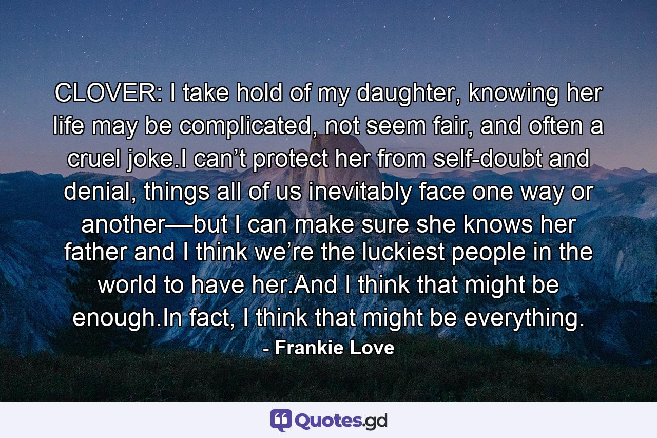 CLOVER: I take hold of my daughter, knowing her life may be complicated, not seem fair, and often a cruel joke.I can’t protect her from self-doubt and denial, things all of us inevitably face one way or another––but I can make sure she knows her father and I think we’re the luckiest people in the world to have her.And I think that might be enough.In fact, I think that might be everything. - Quote by Frankie Love