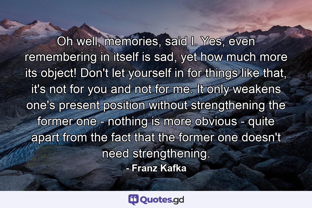 Oh well, memories, said I. Yes, even remembering in itself is sad, yet how much more its object! Don't let yourself in for things like that, it's not for you and not for me. It only weakens one's present position without strengthening the former one - nothing is more obvious - quite apart from the fact that the former one doesn't need strengthening. - Quote by Franz Kafka