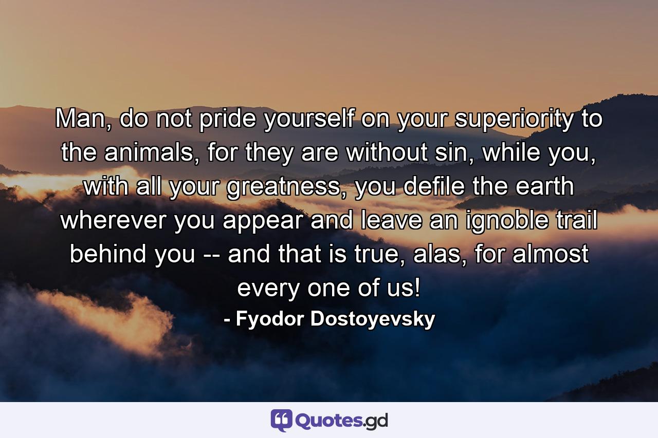 Man, do not pride yourself on your superiority to the animals, for they are without sin, while you, with all your greatness, you defile the earth wherever you appear and leave an ignoble trail behind you -- and that is true, alas, for almost every one of us! - Quote by Fyodor Dostoyevsky