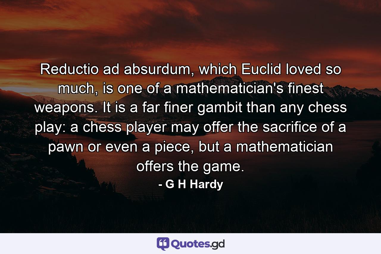 Reductio ad absurdum, which Euclid loved so much, is one of a mathematician's finest weapons. It is a far finer gambit than any chess play: a chess player may offer the sacrifice of a pawn or even a piece, but a mathematician offers the game. - Quote by G H Hardy