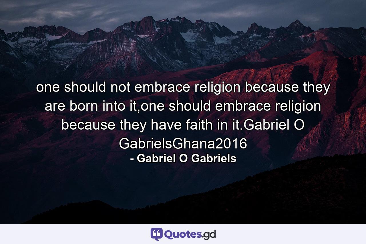 one should not embrace religion because they are born into it,one should embrace religion because they have faith in it.Gabriel O GabrielsGhana2016 - Quote by Gabriel O Gabriels