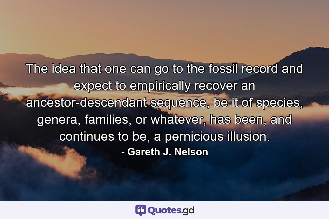 The idea that one can go to the fossil record and expect to empirically recover an ancestor-descendant sequence, be it of species, genera, families, or whatever, has been, and continues to be, a pernicious illusion. - Quote by Gareth J. Nelson