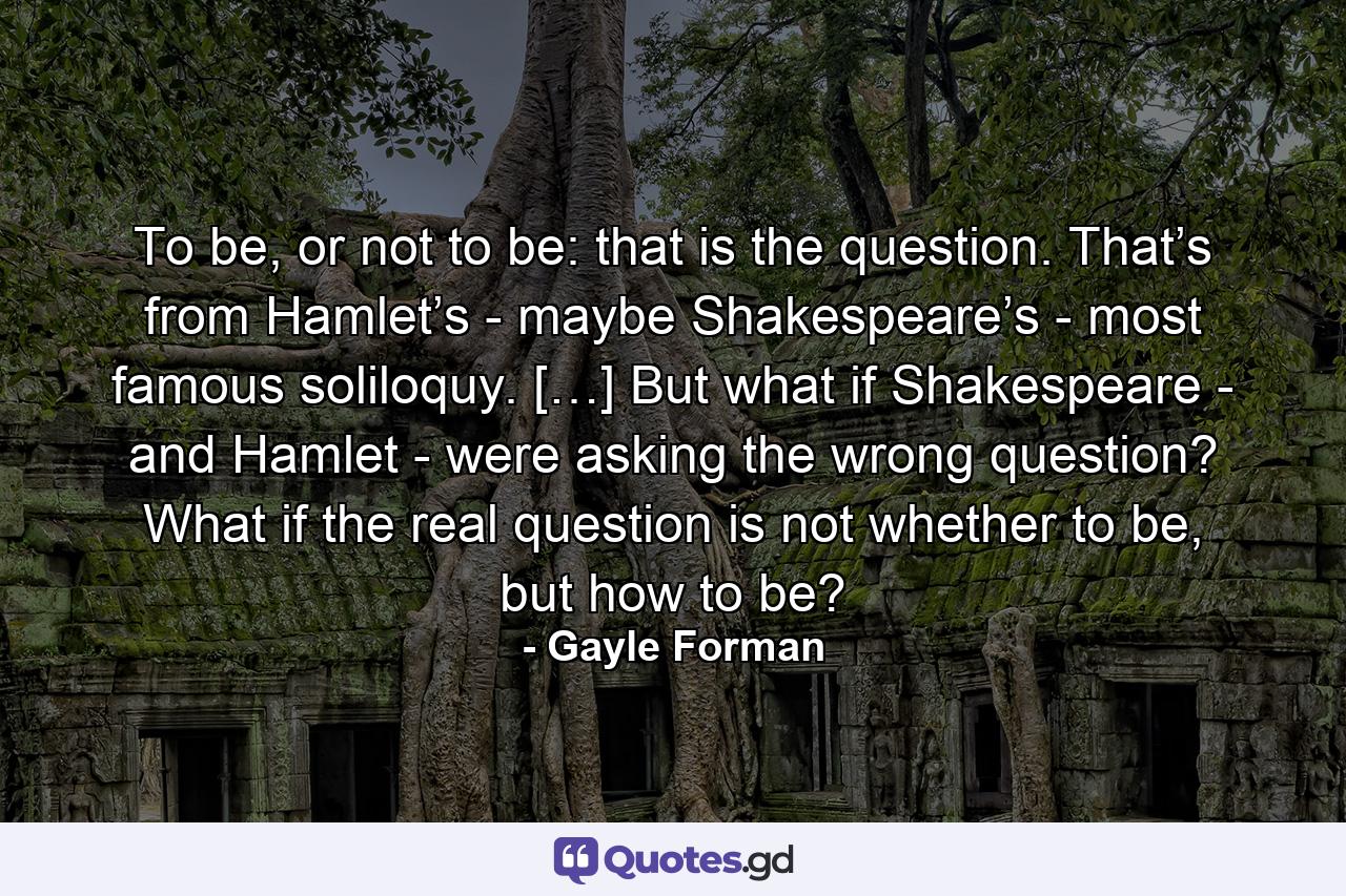 To be, or not to be: that is the question. That’s from Hamlet’s - maybe Shakespeare’s - most famous soliloquy. […] But what if Shakespeare - and Hamlet - were asking the wrong question? What if the real question is not whether to be, but how to be? - Quote by Gayle Forman