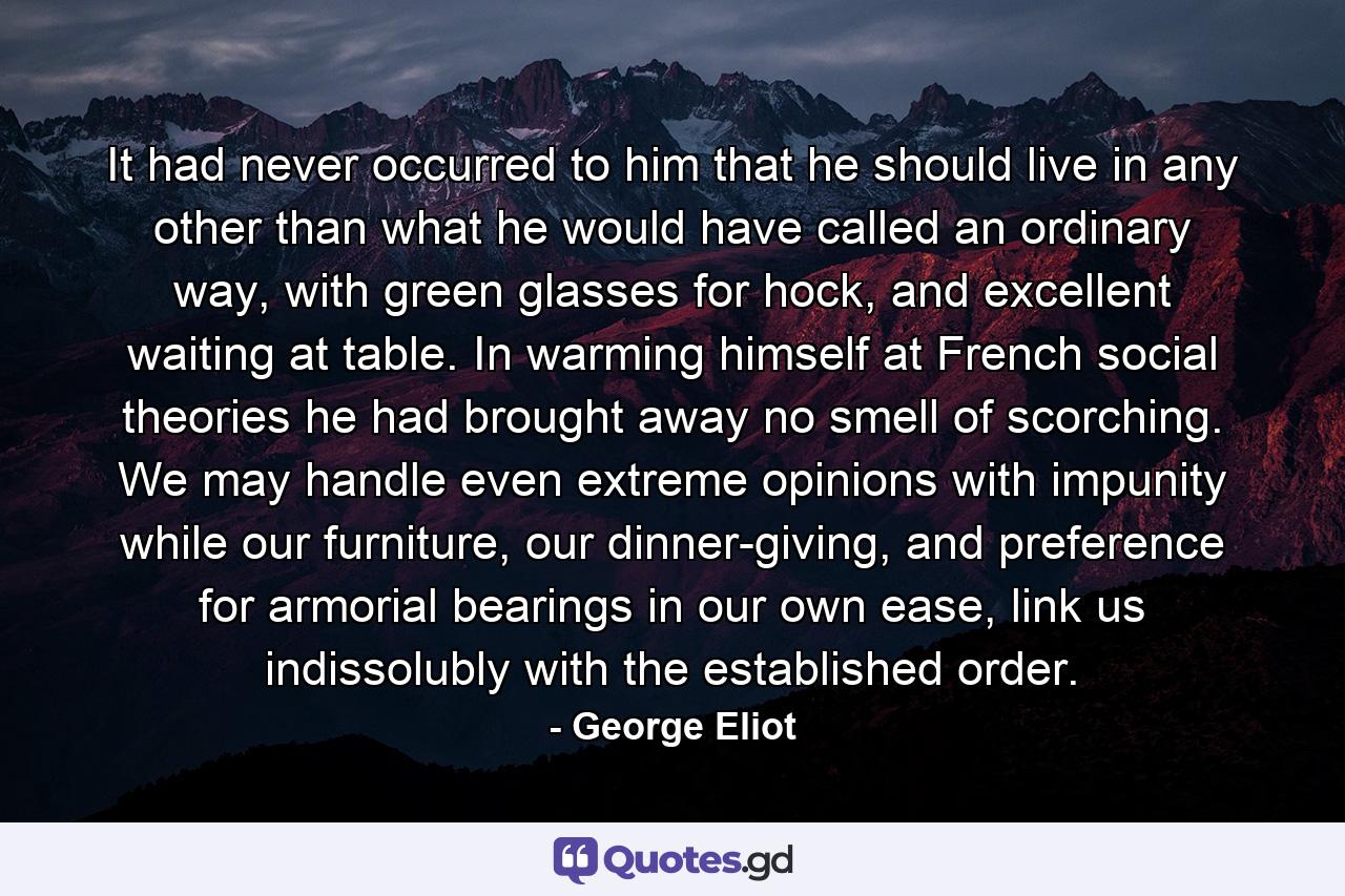 It had never occurred to him that he should live in any other than what he would have called an ordinary way, with green glasses for hock, and excellent waiting at table. In warming himself at French social theories he had brought away no smell of scorching. We may handle even extreme opinions with impunity while our furniture, our dinner-giving, and preference for armorial bearings in our own ease, link us indissolubly with the established order. - Quote by George Eliot