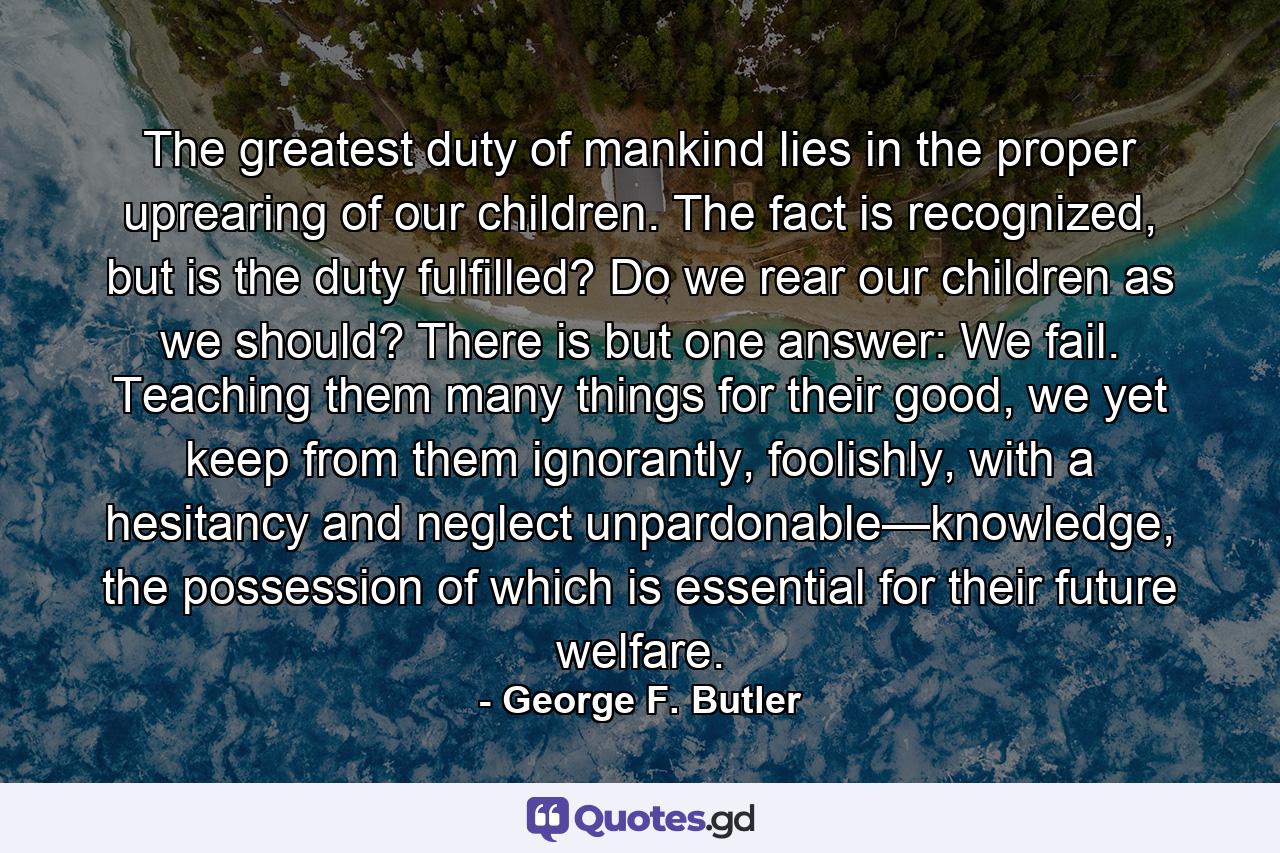 The greatest duty of mankind lies in the proper uprearing of our children. The fact is recognized, but is the duty fulfilled? Do we rear our children as we should? There is but one answer: We fail. Teaching them many things for their good, we yet keep from them ignorantly, foolishly, with a hesitancy and neglect unpardonable—knowledge, the possession of which is essential for their future welfare. - Quote by George F. Butler