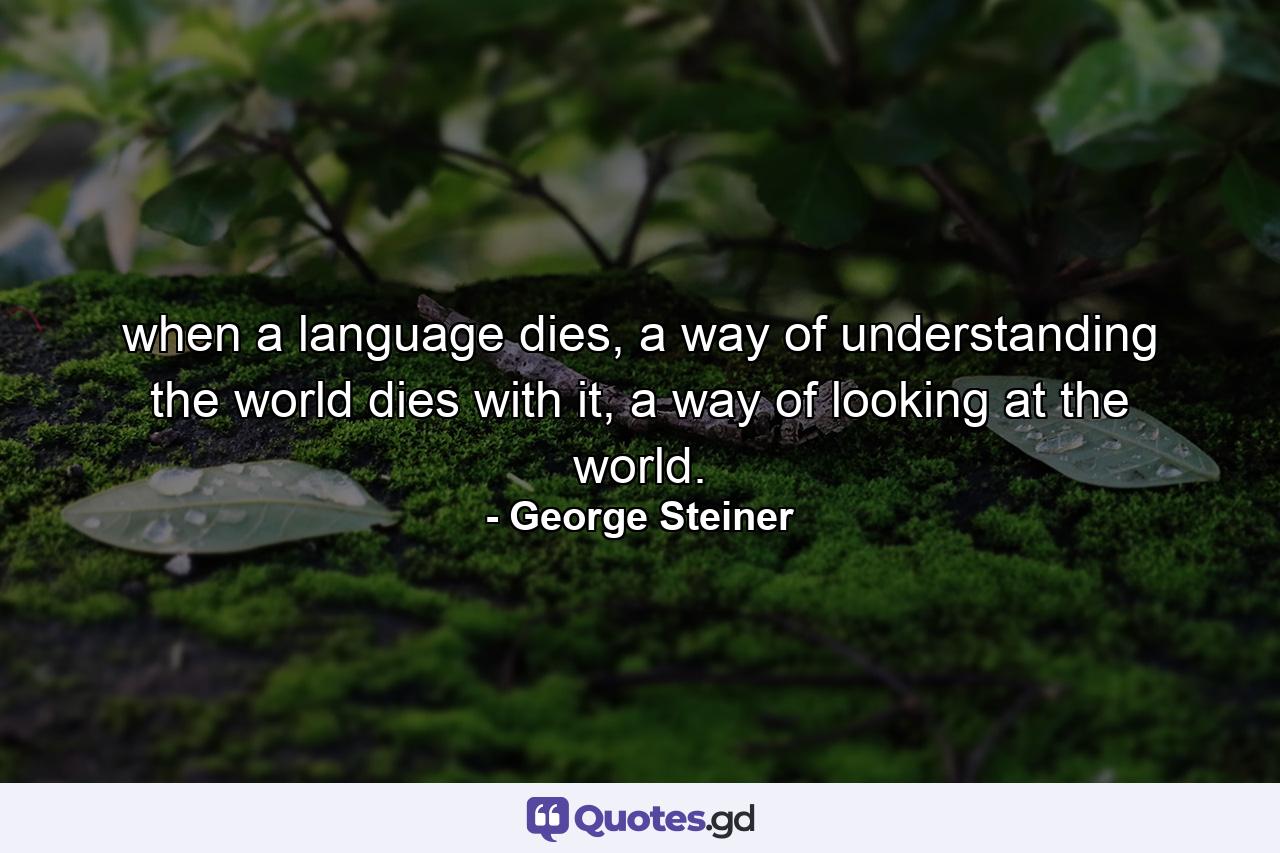 when a language dies, a way of understanding the world dies with it, a way of looking at the world. - Quote by George Steiner