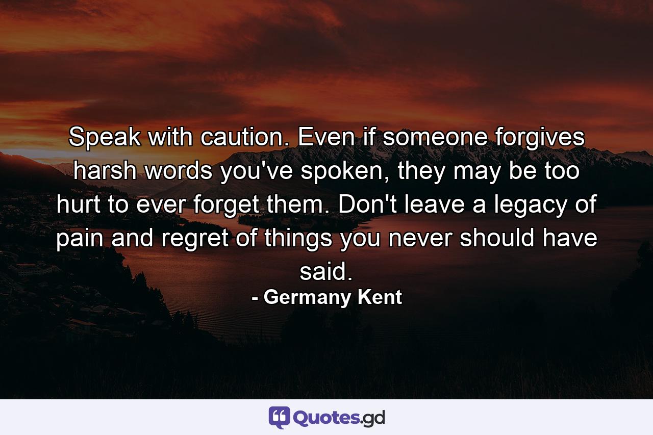 Speak with caution. Even if someone forgives harsh words you've spoken, they may be too hurt to ever forget them. Don't leave a legacy of pain and regret of things you never should have said. - Quote by Germany Kent