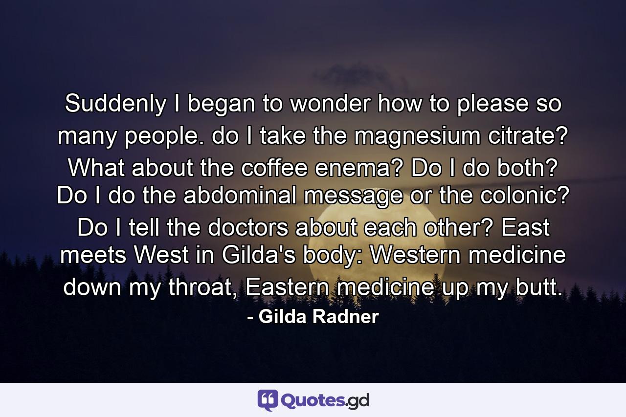 Suddenly I began to wonder how to please so many people. do I take the magnesium citrate? What about the coffee enema? Do I do both? Do I do the abdominal message or the colonic? Do I tell the doctors about each other? East meets West in Gilda's body: Western medicine down my throat, Eastern medicine up my butt. - Quote by Gilda Radner