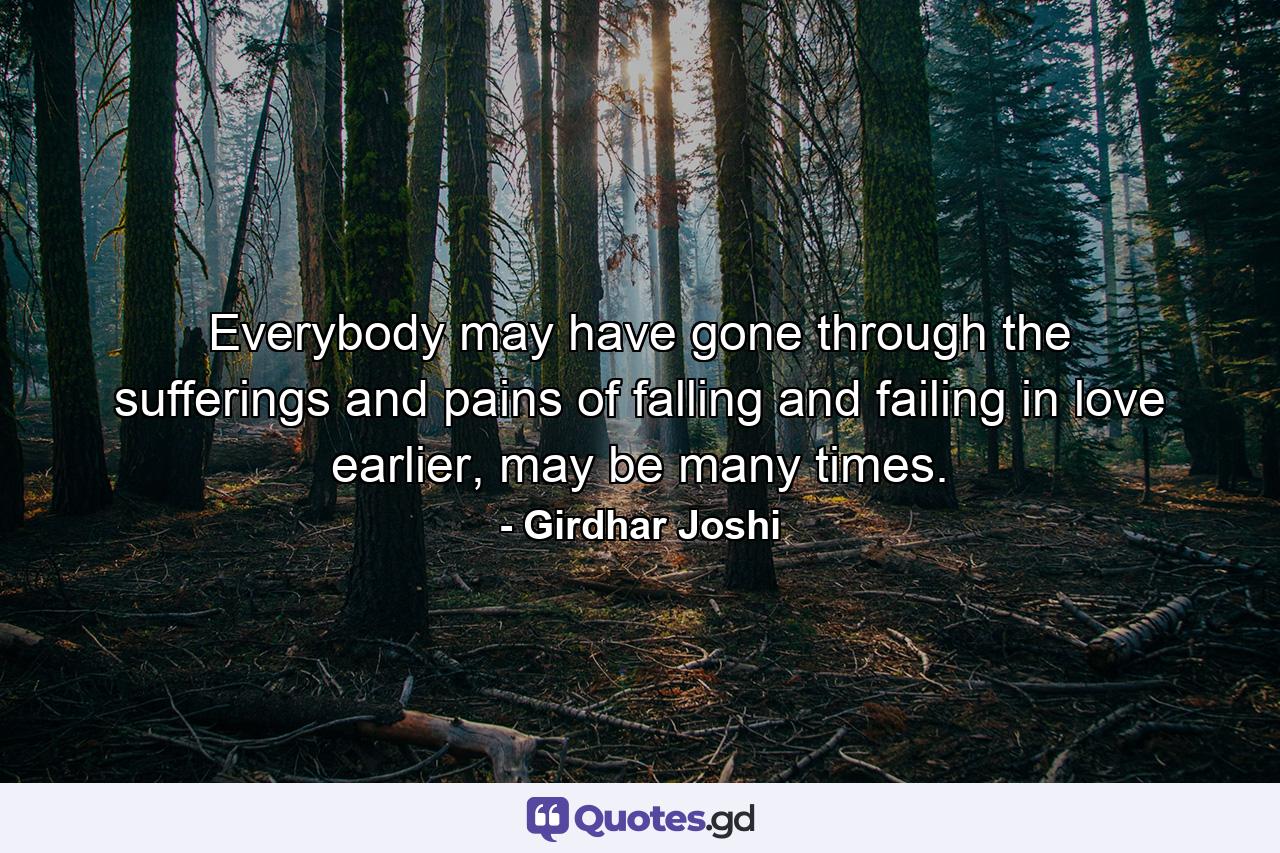 Everybody may have gone through the sufferings and pains of falling and failing in love earlier, may be many times. - Quote by Girdhar Joshi