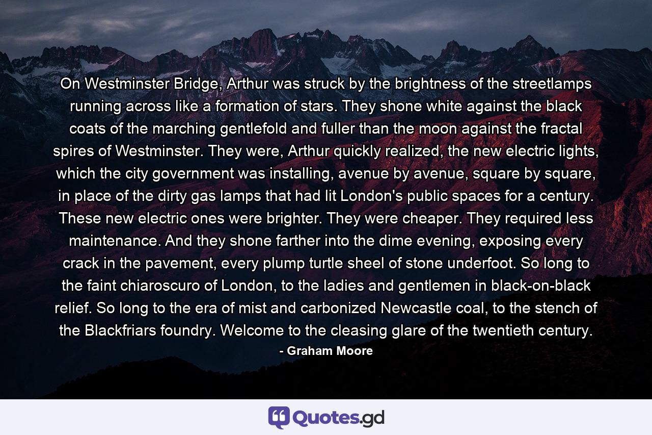 On Westminster Bridge, Arthur was struck by the brightness of the streetlamps running across like a formation of stars. They shone white against the black coats of the marching gentlefold and fuller than the moon against the fractal spires of Westminster. They were, Arthur quickly realized, the new electric lights, which the city government was installing, avenue by avenue, square by square, in place of the dirty gas lamps that had lit London's public spaces for a century. These new electric ones were brighter. They were cheaper. They required less maintenance. And they shone farther into the dime evening, exposing every crack in the pavement, every plump turtle sheel of stone underfoot. So long to the faint chiaroscuro of London, to the ladies and gentlemen in black-on-black relief. So long to the era of mist and carbonized Newcastle coal, to the stench of the Blackfriars foundry. Welcome to the cleasing glare of the twentieth century. - Quote by Graham Moore