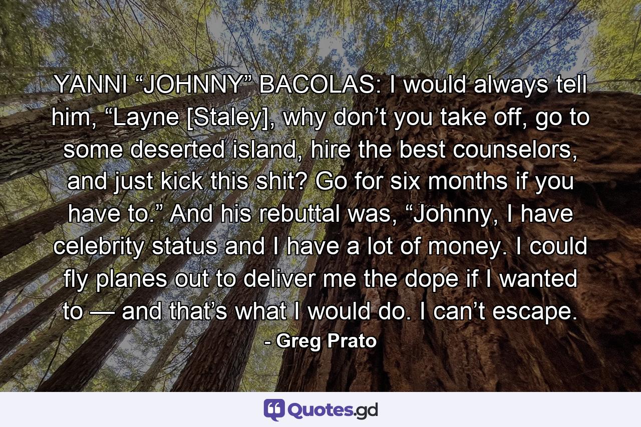 YANNI “JOHNNY” BACOLAS: I would always tell him, “Layne [Staley], why don’t you take off, go to some deserted island, hire the best counselors, and just kick this shit? Go for six months if you have to.” And his rebuttal was, “Johnny, I have celebrity status and I have a lot of money. I could fly planes out to deliver me the dope if I wanted to — and that’s what I would do. I can’t escape. - Quote by Greg Prato