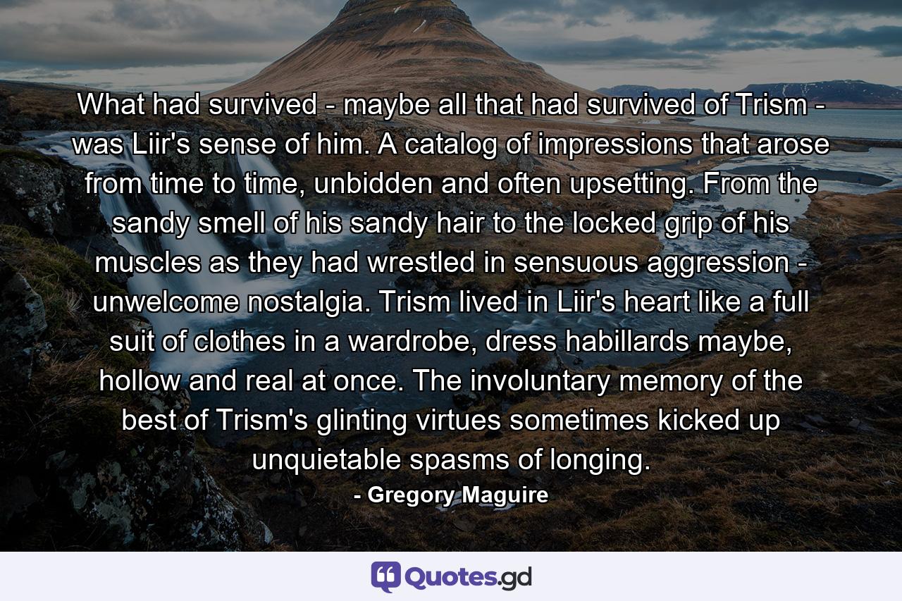 What had survived - maybe all that had survived of Trism - was Liir's sense of him. A catalog of impressions that arose from time to time, unbidden and often upsetting. From the sandy smell of his sandy hair to the locked grip of his muscles as they had wrestled in sensuous aggression - unwelcome nostalgia. Trism lived in Liir's heart like a full suit of clothes in a wardrobe, dress habillards maybe, hollow and real at once. The involuntary memory of the best of Trism's glinting virtues sometimes kicked up unquietable spasms of longing. - Quote by Gregory Maguire