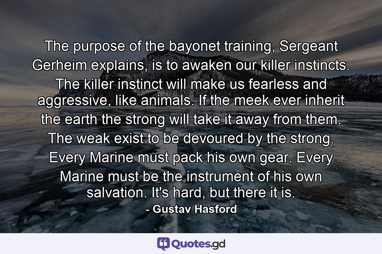 The purpose of the bayonet training, Sergeant Gerheim explains, is to awaken our killer instincts. The killer instinct will make us fearless and aggressive, like animals. If the meek ever inherit the earth the strong will take it away from them. The weak exist to be devoured by the strong. Every Marine must pack his own gear. Every Marine must be the instrument of his own salvation. It's hard, but there it is. - Quote by Gustav Hasford