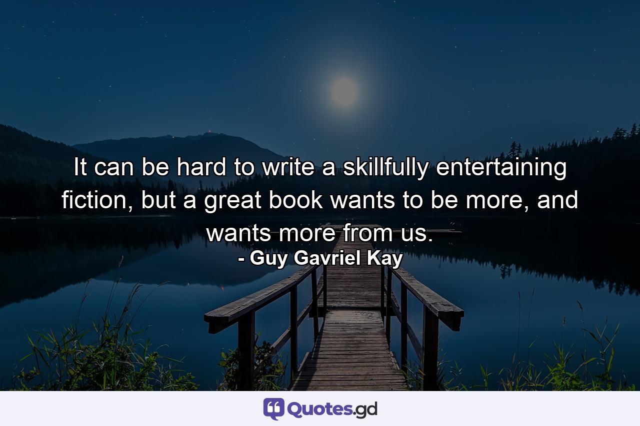 It can be hard to write a skillfully entertaining fiction, but a great book wants to be more, and wants more from us. - Quote by Guy Gavriel Kay