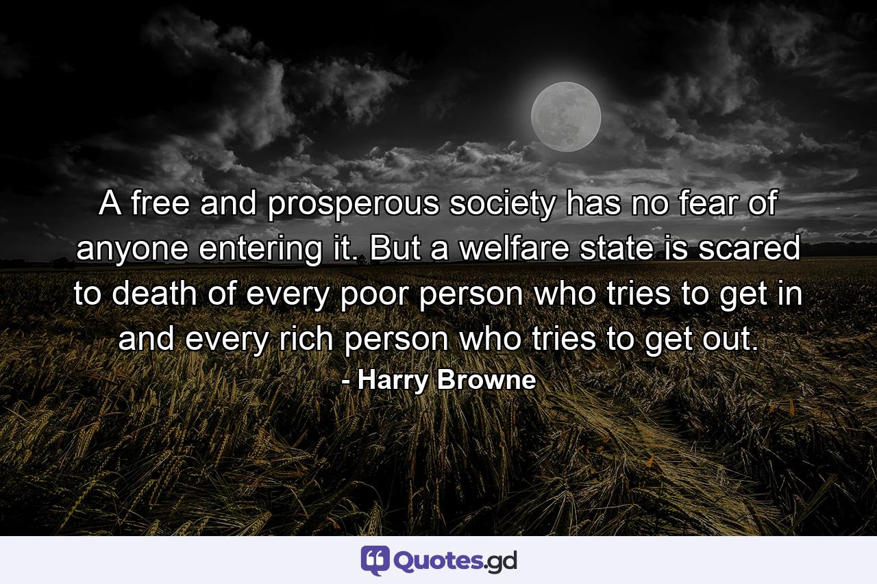 A free and prosperous society has no fear of anyone entering it. But a welfare state is scared to death of every poor person who tries to get in and every rich person who tries to get out. - Quote by Harry Browne