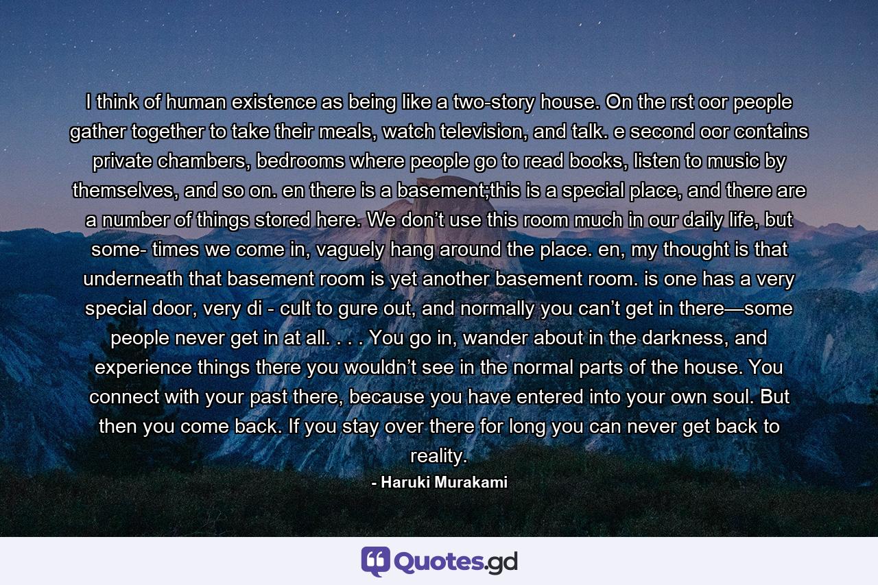 I think of human existence as being like a two-story house. On the rst oor people gather together to take their meals, watch television, and talk. e second oor contains private chambers, bedrooms where people go to read books, listen to music by themselves, and so on. en there is a basement;this is a special place, and there are a number of things stored here. We don’t use this room much in our daily life, but some- times we come in, vaguely hang around the place. en, my thought is that underneath that basement room is yet another basement room. is one has a very special door, very di - cult to gure out, and normally you can’t get in there—some people never get in at all. . . . You go in, wander about in the darkness, and experience things there you wouldn’t see in the normal parts of the house. You connect with your past there, because you have entered into your own soul. But then you come back. If you stay over there for long you can never get back to reality. - Quote by Haruki Murakami