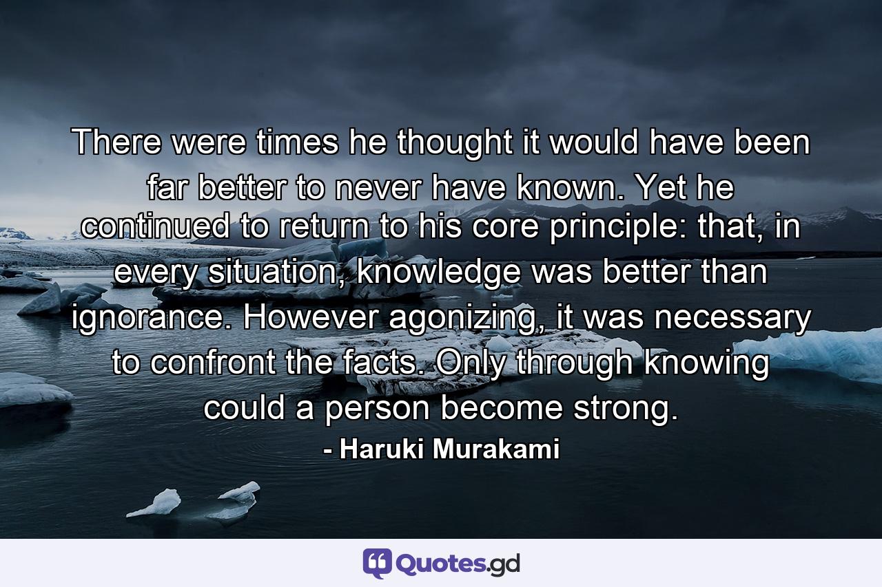 There were times he thought it would have been far better to never have known. Yet he continued to return to his core principle: that, in every situation, knowledge was better than ignorance. However agonizing, it was necessary to confront the facts. Only through knowing could a person become strong. - Quote by Haruki Murakami