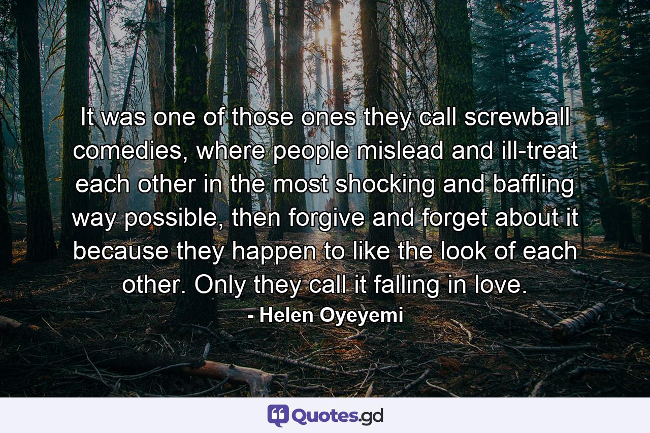 It was one of those ones they call screwball comedies, where people mislead and ill-treat each other in the most shocking and baffling way possible, then forgive and forget about it because they happen to like the look of each other. Only they call it falling in love. - Quote by Helen Oyeyemi