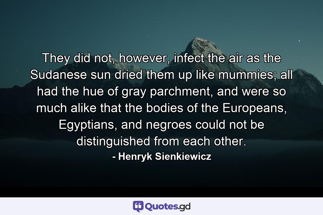 They did not, however, infect the air as the Sudanese sun dried them up like mummies; all had the hue of gray parchment, and were so much alike that the bodies of the Europeans, Egyptians, and negroes could not be distinguished from each other. - Quote by Henryk Sienkiewicz