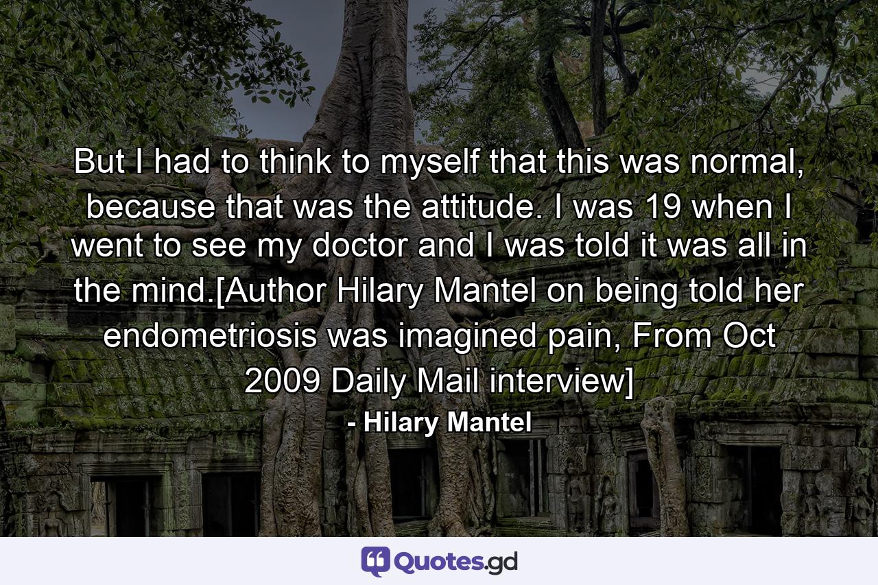 But I had to think to myself that this was normal, because that was the attitude. I was 19 when I went to see my doctor and I was told it was all in the mind.[Author Hilary Mantel on being told her endometriosis was imagined pain, From Oct 2009 Daily Mail interview] - Quote by Hilary Mantel