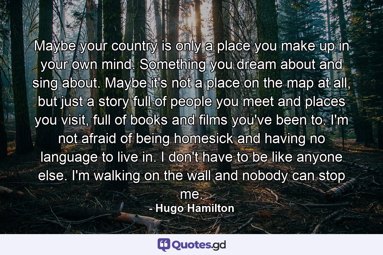 Maybe your country is only a place you make up in your own mind. Something you dream about and sing about. Maybe it's not a place on the map at all, but just a story full of people you meet and places you visit, full of books and films you've been to. I'm not afraid of being homesick and having no language to live in. I don't have to be like anyone else. I'm walking on the wall and nobody can stop me. - Quote by Hugo Hamilton