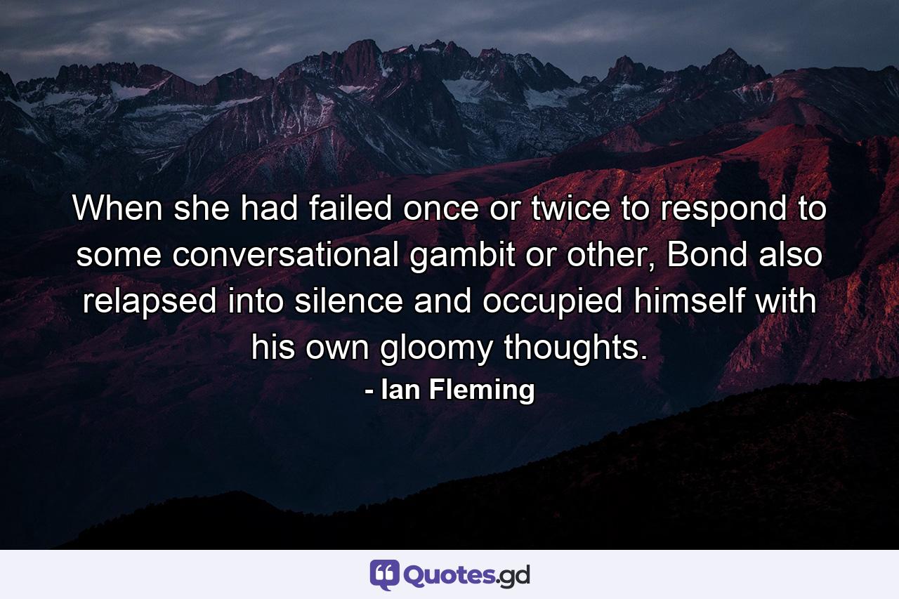 When she had failed once or twice to respond to some conversational gambit or other, Bond also relapsed into silence and occupied himself with his own gloomy thoughts. - Quote by Ian Fleming