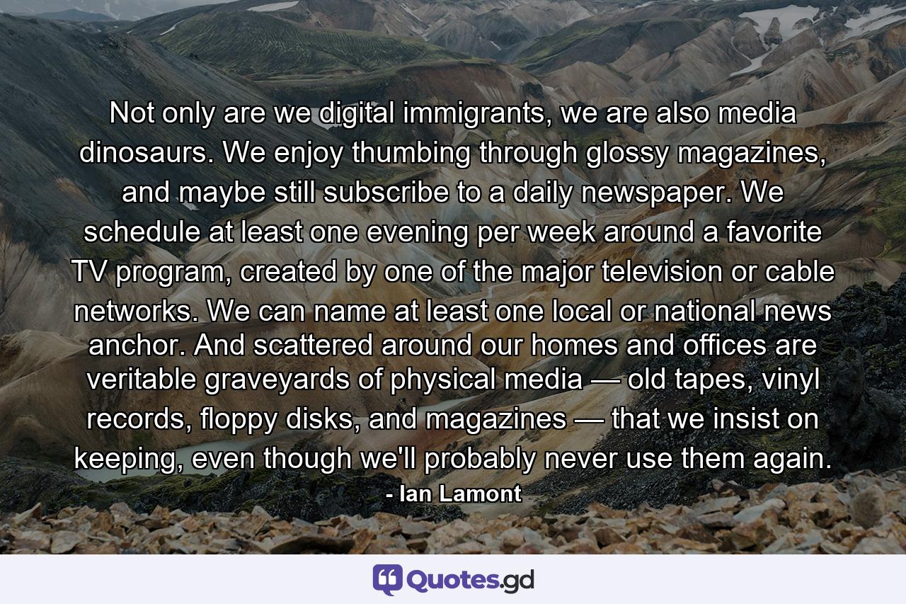 Not only are we digital immigrants, we are also media dinosaurs. We enjoy thumbing through glossy magazines, and maybe still subscribe to a daily newspaper. We schedule at least one evening per week around a favorite TV program, created by one of the major television or cable networks. We can name at least one local or national news anchor. And scattered around our homes and offices are veritable graveyards of physical media — old tapes, vinyl records, floppy disks, and magazines — that we insist on keeping, even though we'll probably never use them again. - Quote by Ian Lamont