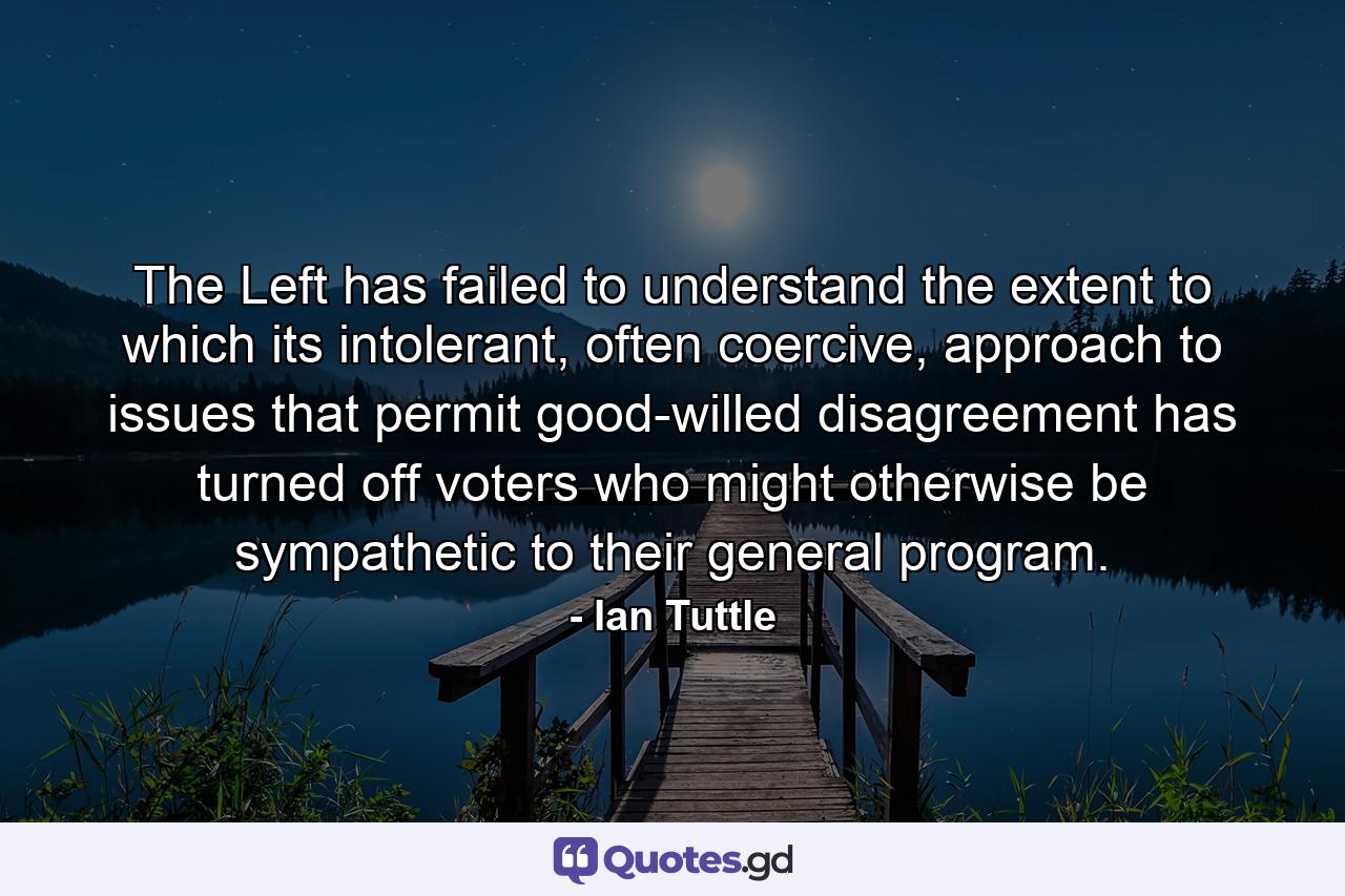 The Left has failed to understand the extent to which its intolerant, often coercive, approach to issues that permit good-willed disagreement has turned off voters who might otherwise be sympathetic to their general program. - Quote by Ian Tuttle