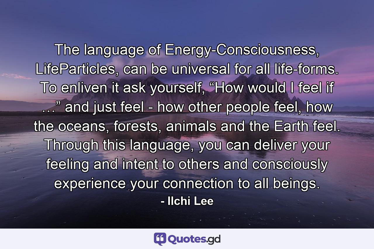 The language of Energy-Consciousness, LifeParticles, can be universal for all life-forms. To enliven it ask yourself, “How would I feel if …” and just feel - how other people feel, how the oceans, forests, animals and the Earth feel. Through this language, you can deliver your feeling and intent to others and consciously experience your connection to all beings. - Quote by Ilchi Lee