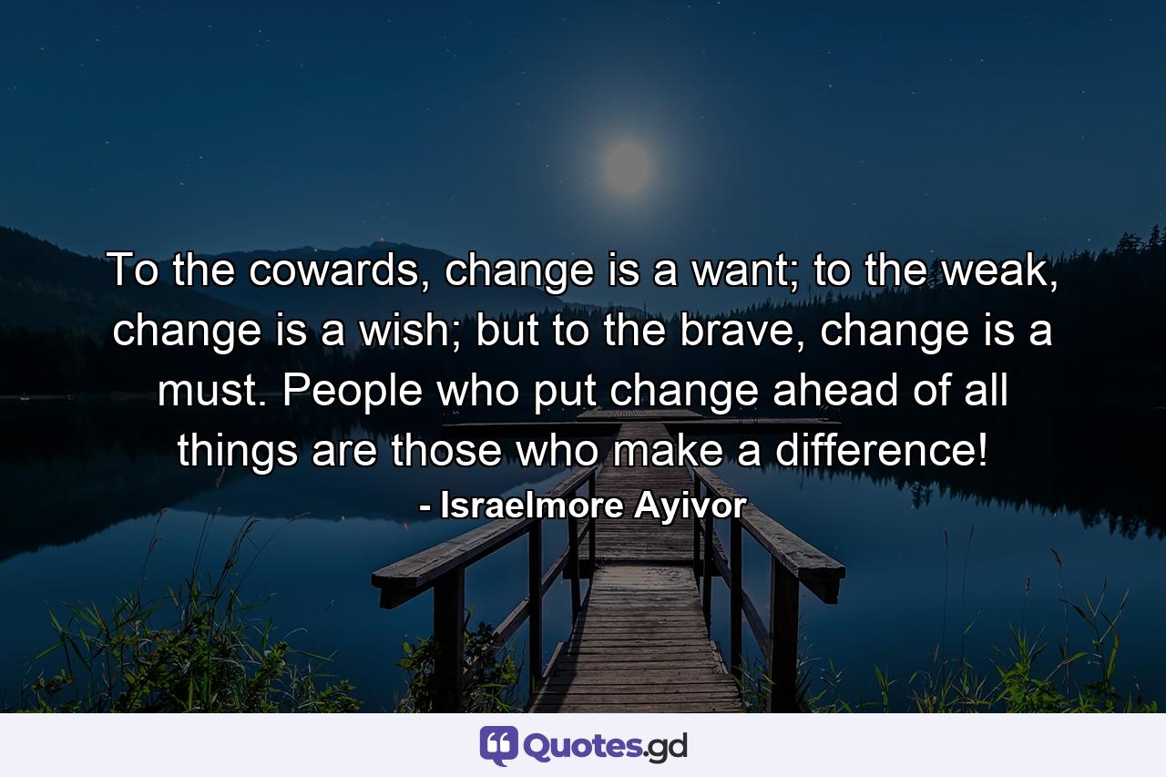 To the cowards, change is a want; to the weak, change is a wish; but to the brave, change is a must. People who put change ahead of all things are those who make a difference! - Quote by Israelmore Ayivor