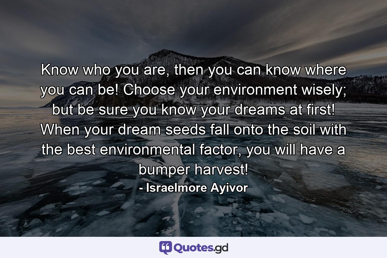 Know who you are, then you can know where you can be! Choose your environment wisely; but be sure you know your dreams at first! When your dream seeds fall onto the soil with the best environmental factor, you will have a bumper harvest! - Quote by Israelmore Ayivor